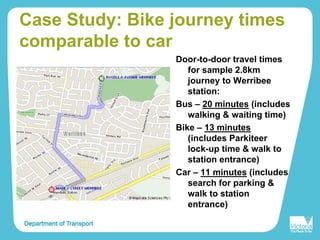 Case Study: Bike journey times
comparable to car
Door-to-door travel times
for sample 2.8km
journey to Werribee
station:
Bus – 20 minutes (includes
walking & waiting time)
Bike – 13 minutes
(includes Parkiteer
lock-up time & walk to
station entrance)
Car – 11 minutes (includes
search for parking &
walk to station
entrance)
 