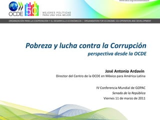 Pobreza y lucha contra la Corrupción perspectiva desde la OCDE   José Antonio Ardavín  Director del Centro de la OCDE en México para América Latina IV Conferencia Mundial de GOPAC Senado de la República Viernes 11 de marzo de 2011 