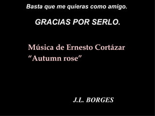 Basta que me quieras como amigo.  GRACIAS POR SERLO. <ul><li>Música de Ernesto Cortázar </li></ul><ul><li>“ Autumn rose” <...