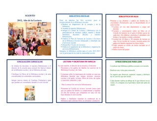 AGOSTO                                                  BIBLIOTECA ESCOLAR                                           BIBLIOTECA DE AULA

          2012, Año de la Lectura                            - Pone en práctica las 6eis acciones para el                   - Presente a sus alumnos y padres de familia las 5
                                                               fortalecimiento de la Biblioteca Escolar:                      Actividades Permanentes que se desarrollarán en el
                                                                  Realiza un diagnóstico de la escuela y de la               ciclo escolar:
                                                                   biblioteca.                                                   Lectura en voz alta diariamente a cargo del
                                                                  Nombra al maestro bibliotecario.                               docente.
                                                                  Integra el Comité de Lectura y Biblioteca con la              Lectura y conversación sobre un libro en el
                                                                   participación de alumnos, padres, madres y demás               Círculo de lectores en el aula el último jueves de
                                                                   familiares,    docentes,     director   y    maestro           cada mes. (Se elabora y presenta el calendario con
                                                                   bibliotecario.                                                 fechas y los títulos o temas a abordar).
                                                                  Elabora el Plan de Fomento de Lectura y Escritura             Lectura de 10 libros y 20 minutos de lectura en
                                                                   de la Biblioteca Escolar enmarcado y vinculado con             casa. En la Cartilla de Lectura: leyendo juntos los
                                                                   el proyecto escolar.                                           padres de familia registran los libros leídos.
                                                                  Desarrolla Círculos de Lectores.                              Cada semana se recibe un lector invitado en el
                                                                  Elabora el reglamento de la biblioteca y organiza los          salón de clases.
                                                                   servicios bibliotecarios.                                     Índice lector del grupo.
                                                             - Inaugura la biblioteca escolar para el ciclo 2012-2013
                                                               con la participación de toda la comunidad escolar.



         VINCULACIÓN CURRICULAR                                    LECTURA Y ESCRITURA EN FAMILIA                                    OTROS ESPACIOS PARA LEER

- Se reúnen los docentes, el maestro bibliotecario y el      En una reunión, el director de la escuela y el docente:        - Localicen una biblioteca pública cercana a su escuela.
  director de la escuela para conocer los nuevos títulos      - Presentan a los padres de familia los acervos de la
  de la biblioteca escolar y de la biblioteca de aula.          Biblioteca Escolar y de Aula.                               - Realicen una visita para conocerla.

- Clasifique los libros de la biblioteca escolar y de aula    - Comentan sobre la importancia de instalar en casa una       - Se sugiere que observen, exploren, toquen y disfruten
  considerando los contenidos curriculares.                     biblioteca familiar que integre diversos recursos             de los acervos que ahí tienen.
                                                                escritos y de audio: revistas, libros de texto, de coplas
- Integre nuevos títulos al Catálogo Pedagógico para            y canciones infantiles y más.                               - Cada alumno realiza un dibujo de lo que observó en su
  que puedan ser consultados durante el ciclo escolar.                                                                        visita y lo comparte en el periódico mural del salón de
                                                              - Dan a conocer los servicios bibliotecarios.                   clases.

                                                              - Presentan la Cartilla de lectura: leyendo juntos para
                                                                que los padres de familia se comprometan a registrar
                                                                en ella las lecturas que comparten en casa con sus
                                                                hijos durante el ciclo escolar.

                                                              - Padres y familiares tramitan la credencial de la
                                                                biblioteca para solicitar libros en préstamo a domicilio.
 