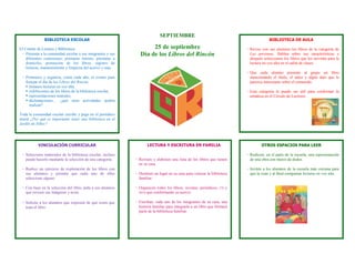 SEPTIEMBRE
               BIBLIOTECA ESCOLAR                                                                                                         BIBLIOTECA DE AULA

El Comité de Lectura y Biblioteca:                                   25 de septiembre                                        - Revise con sus alumnos los libros de la categoría de
  - Presenta a la comunidad escolar a sus integrantes y sus     Día de los Libros del Rincón                                   Las personas. Hablen sobre sus características y
    diferentes comisiones: préstamo interno, préstamo a                                                                        después seleccionen los libros que les servirán para la
    domicilio, promoción de los libros, registro de                                                                            lectura en voz alta en el salón de clases.
    lecturas, mantenimiento y limpieza del acervo y más.
                                                                                                                             - Que cada alumno presente al grupo un libro
 - Promueve y organiza, como cada año, el evento para                                                                          mencionando el título, el autor y algún dato que le
   festejar el día de los Libros del Rincón:                                                                                   parezca interesante sobre el contenido.
    Instaura lecturas en voz alta,
    exhibiciones de los libros de la biblioteca escolar,                                                                    - Esta categoría le puede ser útil para conformar la
    representaciones teatrales,                                                                                               temática en el Círculo de Lectores.
    declamaciones… ¿qué otras actividades podría
     realizar?

Toda la comunidad escolar escribe y pega en el periódico
mural ¿Por qué es importante tener una biblioteca en el
Jardín de Niños?




           VINCULACIÓN CURRICULAR                                    LECTURA Y ESCRITURA EN FAMILIA                                   OTROS ESPACIOS PARA LEER

 - Seleccione materiales de la biblioteca escolar, incluso                                                                   - Realicen, en el patio de la escuela, una representación
   puede hacerlo mediante la selección de una categoría.      - Revisen y elaboren una lista de los libros que tienen          de una obra con títeres de dedos.
                                                                en su casa.
 - Realice un ejercicio de exploración de los libros con                                                                     - Inviten a los alumnos de la escuela más cercana para
   sus alumnos y permita que cada uno de ellos                - Destinen un lugar en su casa para colocar la biblioteca        que la vean y al final compartan lecturas en voz alta.
   seleccione alguno.                                           familiar.

 - Con base en la selección del libro, pida a sus alumnos     - Organicen todos los libros, revistas, periódicos,   CD   y
   que revisen sus imágenes y texto.                            DVD que conformarán su acervo.


 - Solicite a los alumnos que expresen de qué creen que       - Escriban, cada uno de los integrantes de su casa, una
   trata el libro.                                              historia familiar para integrarla a un libro que formará
                                                                parte de la biblioteca familiar.
 