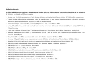Colectivo docente,
Se sugieren los siguientes materiales y documentos que pueden apoyar su práctica docente para el aprovechamiento de los acervos de
la biblioteca escolar y de la biblioteca de aula:

- Airasian, Peter W. (2002). La evaluación en el salón de clases. Biblioteca de Actualización del Maestro. México: SEP -McGraw-Hill-Interamericana.
- Consejo Nacional de Investigación de los Estados Unidos de América (2000). Un buen comienzo. Guía para promover la lectura en la infancia.
   Biblioteca de Actualización del Maestro. México: SEP-Fondo de Cultura Económica.
- Instituto Nacional para la Evaluación de la Educación (2008). Pisa en el Aula: Lectura, México: INEE.
- Lerner, Delia (2001). Leer y escribir en la escuela. Lo real, lo posible y lo necesario. Biblioteca de Actualización del Maestro. México: SEP-Fondo de
   Cultura Económica.
- Lybolt, John y Catherine H. Gottfred (2006). Cómo fomentar el lenguaje en el nivel prescolar. Serie Prácticas Educativas-14. México: INEE.
- Ministerio de Educación (2005). Manual La biblioteca Escolar hacia un Centro de Recursos para el Aprendizaje/CRA Enseñanza Básica. Chile:
   Educación. Nuestra Riqueza.
- Pang, Elizabeth S. et. al. (2006). La enseñanza de la lectura. Serie Prácticas Educativas-14. México: INEE.
- Perrenoud, Philippe (2004). Diez nuevas competencias para enseñar. Biblioteca de Actualización del Maestro. México: SEP-Editorial Graó.
- Schmelkes, Sylvia (2004). La formación de valores en educación básica. Biblioteca de Actualización del Maestro. México: SEP.
- SEP (2002). Manual de instalación de bibliotecas escolares 2002: preescolar, primaria y secundaria. México: SEP.
- SEP (2007). Manual del Asesor Acompañante. México: SEP.
- SEP (2008). Guía Didáctica Multigrado. México, SEP.
- SEP (2008). Manual de las Seis Acciones para el Fortalecimiento de la Biblioteca Escolar. México: SEP
- SEP (2010). Guía para la educadora. Primer grado. Educación prescolar. México: SEP.
- SEP (2010). Guía para la educadora. Segundo grado. Educación prescolar. México: SEP.
- SEP (2010). Guía para la educadora. Tercer grado. Educación prescolar. México: SEP.
- SEP (2010). Estrategias, Acciones y Conexiones para animar la biblioteca escolar. México: SEP.
 