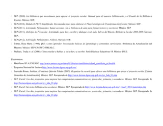 - SEP (2010). La biblioteca que necesitamos para apoyar el proyecto escolar. Manual para el maestro bibliotecario y el Comité de la Biblioteca
   Escolar. México: SEP.
- SEP (2010). Módulo II-PETE Simplificado. Recomendaciones para elaborar el Plan Estratégico de Transformación Escolar. México: SEP.
- SEP (2011). Actividades Permanentes. Sumar acciones con la biblioteca de aula para formar lectores y escritores. México: SEP
- SEP (2011). Alebrijes de Preescolar. Actividades para leer, escribir y dialogar en el aula. Libros del Rincón. Biblioteca Escolar 2008-2009. México:
   SEP.
- SEP (2012). Actividades Permanentes. Folletos. México: SEP.
- Torres, Rosa María. (1998). Qué y cómo aprender. Necesidades básicas de aprendizaje y contenidos curriculares. Biblioteca de Actualización del
   Maestro. México: SEP-UNESCO-OREALC.
- Wallace, Trudy et. al. (2006). Cómo enseñar a hablar, a escuchar y a escribir. Serie Prácticas Educativas-14. México: INEE.


Electrónicos:
- Manifiesto IFLA/UNESCO http://www.unesco.org/webworld/libraries/manifestos/school_manifesto_es.html#4
- Programa Nacional de Lectura http://www.lectura.dgme.sep.gob.mx/
- Saavedra Rosas, Amílcar y Francisco Quirván Toledo (2007). Organizar la escuela para ofrecer una biblioteca que apoye el proyecto escolar [Cursos
   Generales de Actualización]. México: SEP. Recuperado de http://www.lectura.dgme.sep.gob.mx/iyv_hda_01.php
- SEP. Cartel: Los diez propósitos para mejorar las competencias comunicativas en: preescolar, primaria y secundaria. México: SEP. Recuperado de
   http://lectura.dgme.sep.gob.mx/iyv_hda_01.php
- SEP. Cartel: Servicios bibliotecarios escolares. México: SEP. Recuperado de http://www.lectura.dgme.sep.gob.mx/11mas5_2011/materiales.php
- SEP. Cartel: Los diez propósitos para mejorar las competencias comunicativas en: preescolar, primaria y secundaria. México: SEP. Recuperado de
   http://lectura.dgme.sep.gob.mx/iyv_hda_01.php
 