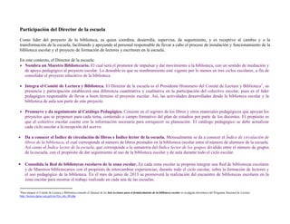 Participación del Director de la escuela
Como líder del proyecto de la biblioteca, es quien coordina, desarrolla, supervisa, da seguimiento, y es receptivo al cambio y a la
transformación de la escuela, facilitando y apoyando al personal responsable de llevar a cabo el proceso de instalación y funcionamiento de la
biblioteca escolar y el proyecto de formación de lectores y escritores en la escuela.

En este contexto, el Director de la escuela:
 Nombra un Maestro Bibliotecario. El cual será el promotor de impulsar y dar movimiento a la biblioteca, con un sentido de mediación y
  de apoyo pedagógico al proyecto escolar. Lo deseable es que su nombramiento esté vigente por lo menos en tres ciclos escolares, a fin de
  consolidar el proyecto educativo de la biblioteca.

 Integra el Comité de Lectura y Biblioteca. El Director de la escuela es el Presidente Honorario del Comité de Lectura y Biblioteca1, su
  presencia y participación establecerá una diferencia cuantitativa y cualitativa en la participación del colectivo escolar, pues es el líder
  pedagógico responsable de llevar a buen término el proyecto escolar. Así, las actividades desarrolladas desde la biblioteca escolar y la
  biblioteca de aula son parte de este proyecto.

 Promueve y da seguimiento al Catálogo Pedagógico. Consiste en el registro de los libros y otros materiales pedagógicos que apoyan los
  proyectos que se proponen para cada tema, contenido o campo formativo del plan de estudios por parte de los docentes. El propósito es
  que el colectivo escolar cuente con la información necesaria para enriquecer su planeación. El catálogo pedagógico se debe actualizar
  cada ciclo escolar a la recepción del acervo.

   Da a conocer el Índice de circulación de libros e Índice lector de la escuela. Mensualmente se da a conocer el Índice de circulación de
    libros de la biblioteca, el cual corresponde al número de libros prestados en la biblioteca escolar entre el número de alumnos de la escuela.
    Así como el Índice lector de la escuela, que corresponde a la sumatoria del Índice lector de los grupos dividido entre el número de grupos
    de la escuela, con el propósito de dar seguimiento al uso de la biblioteca escolar y de aula durante todo el ciclo escolar.

 Consolida la Red de bibliotecas escolares de la zona escolar. En cada zona escolar se propone integrar una Red de bibliotecas escolares
    y de Maestros bibliotecarios con el propósito de intercambiar experiencias, durante todo el ciclo escolar, sobre la formación de lectores y
    el uso pedagógico de la biblioteca. En el mes de junio de 2013 se promoverá la realización del encuentro de bibliotecas escolares en la
    zona escolar para mostrar el trabajo realizado en cada una de las escuelas.

1
 Para integrar el Comité de Lectura y Biblioteca consulte el Manual de las 6eis acciones para el fortalecimiento de la biblioteca escolar en la página electrónica del Programa Nacional de Lectura:
http://lectura.dgme.sep.gob.mx/fya_rdo_00.php
 