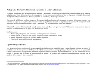Participación del Maestro Bibliotecario y el Comité de Lectura y Biblioteca
El maestro bibliotecario debe ser un docente que dialogue y acompañe a sus colegas, que coadyuve a la transformación de las prácticas
pedagógicas con el uso de información en diversos soportes. En este sentido, contextualizará su labor en el proyecto escolar y lo determinará
en un plan de trabajo de la biblioteca, donde se presenten las actividades y objetivos por alcanzar2.

El proyecto de la biblioteca escolar se integra por diversas actividades de fomento de la lectura que el maestro bibliotecario promueve para
contribuir al logro de los objetivos del proyecto escolar, de igual forma se resalta la importancia de garantizar la participación de la
comunidad escolar, a través del Comité de Lectura y Biblioteca, a fin de comprometerla con el plan de trabajo.

El Comité de Lectura y Biblioteca tiene la tarea de realizar ciertas actividades para apoyar al maestro bibliotecario, con el propósito de que la
biblioteca escolar realmente sea un apoyo a los objetivos de la escuela.

Sus funciones son:
    Promover la participación de la comunidad escolar organizada en comisiones.
    Formar parte de los proyectos para mejorar la organización y la administración escolar.
    Apoyar el proyecto educativo de la escuela desde la biblioteca.
    Participar de la red de bibliotecas de la zona escolar.


Seguimiento y Evaluación
Para llevar un registro y seguimiento de las actividades desarrolladas y con la finalidad de poder evaluar el trabajo realizado, se propone el
uso del Formato de Autoseguimiento del Proyecto de la Biblioteca, el cual tiene como propósito que el colectivo escolar, en las sesiones del
Consejo Técnico Escolar, dé seguimiento permanente al proceso de instalación y uso de la biblioteca escolar y de aula durante todo el ciclo
escolar. Es necesario que el formato de autoseguimiento se amplíe y se encuentre a la vista de la comunidad escolar para que esté al
pendiente de los avances y retos por cumplir.




2
  Para conocer más detalles sobre la participación del Maestro Bibliotecario le invitamos a leer La biblioteca que necesitamos para apoyar el proyecto escolar. Manual para el maestro bibliotecario y el Comité
de la Biblioteca Escolar, el cual puede ser consultado en la página del Programa Nacional de Lectura http://lectura.dgme.sep.gob.mx
 