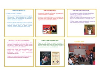  
 
ENERO, 2013
OTROS ESPACIOS PARA LEER
‐ Hagan un rally donde se realicen actividades y
preguntas basadas en los libros más leídos en lo que va
del ciclo escolar. Propicie la participación de toda la
comunidad escolar en el recorrido del rally.
LECTURA Y ESCRITURA EN FAMILIA
- En un cuaderno, cada vez que un integrante de la
familia lea y comparta un texto, deberá anotar el título
del libro y el nombre del autor. También pueden
anotar las experiencias sobre cada lectura.
- Elaboren una portada para cada integrante donde
pongan una fotografía, nombre completo,
preferencias lectoras y otras características
importantes de cada uno.
- Integren este cuaderno lector a la biblioteca familiar y
actualizarlo el mayor número de veces posible.
VINCULACIÓN CURRICULAR
- Dé a conocer a los alumnos los temas y aprendizajes
esperados que se trabajarán en este mes en la
asignatura de Matemáticas.
- Solicite que busquen en la biblioteca escolar y de aula,
libros que los puedan apoyar en el desarrollo de los
temas.
- La última semana, organice un maratón de lecturas con
todos los libros que consultaron en el mes.
BIBLIOTECA ESCOLAR
El Comité de Lectura y Biblioteca:
- Elabora una tabla de doble entrada donde se registran
los libros más y menos consultados en la biblioteca
escolar. Realiza una reseña escrita que presente la
información que muestra la tabla.
- Expone la tabla de doble entrada, junto con la reseña,
en el periódico escolar, para que la comunidad
educativa conozca sobre los gustos lectores.
Asimismo, presenta el Índice lector de la escuela.
BIBLIOTECA DE AULA
- Promueva la lectura de los libros de las categorías de
Ciencias biológicas y Tecnología.
- Invite a un profesional del área de Ciencias para que
lea y hable sobre su actividad. Solicite que vincule su
experiencia con los libros de la biblioteca.
 