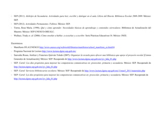  
 
‐ SEP (2011). Alebrijes de Secundaria. Actividades para leer, escribir y dialogar en el aula. Libros del Rincón. Biblioteca Escolar 2008-2009. México:
SEP.
‐ SEP (2012). Actividades Permanentes. Folletos. México: SEP.
‐ Torres, Rosa María. (1998). Qué y cómo aprender. Necesidades básicas de aprendizaje y contenidos curriculares. Biblioteca de Actualización del
Maestro. México: SEP-UNESCO-OREALC.
‐ Wallace, Trudy et. al. (2006). Cómo enseñar a hablar, a escuchar y a escribir. Serie Prácticas Educativas-14. México: INEE.
Electrónicos:
‐ Manifiesto IFLA/UNESCO http://www.unesco.org/webworld/libraries/manifestos/school_manifesto_es.html#4
‐ Programa Nacional de Lectura http://www.lectura.dgme.sep.gob.mx/
‐ Saavedra Rosas, Amílcar y Francisco Quirván Toledo (2007). Organizar la escuela para ofrecer una biblioteca que apoye el proyecto escolar [Cursos
Generales de Actualización]. México: SEP. Recuperado de http://www.lectura.dgme.sep.gob.mx/iyv_hda_01.php
‐ SEP. Cartel: Los diez propósitos para mejorar las competencias comunicativas en: preescolar, primaria y secundaria. México: SEP. Recuperado de
http://lectura.dgme.sep.gob.mx/iyv_hda_01.php
‐ SEP. Cartel: Servicios bibliotecarios escolares. México: SEP. Recuperado de http://www.lectura.dgme.sep.gob.mx/11mas5_2011/materiales.php
‐ SEP. Cartel: Los diez propósitos para mejorar las competencias comunicativas en: preescolar, primaria y secundaria. México: SEP. Recuperado de
http://lectura.dgme.sep.gob.mx/iyv_hda_01.php
 