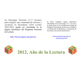  
 
2012, Año de la Lectura
La Estrategia Nacional 11+5 Acciones
para integrar una comunidad de lectores y
escritores en Secundaria. Ciclo escolar
2012-2013, puede ser consultada en la
página electrónica del Programa Nacional
de Lectura:
http://lectura.dgme.sep.gob.mx
Si desea compartir alguna experiencia
relacionada con la Estrategia 11+5 Acciones,
lo puede hacer en la Coordinación Estatal de
Programa Nacional de Lectura en su Entidad o
a la Dirección de Bibliotecas y Promoción de
la Lectura a los correos electrónicos:
formacionpnl@sep.gob.mx
pnl@sep.gob.mx
 