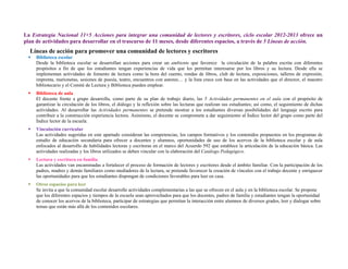  
 
La Estrategia Nacional 11+5 Acciones para integrar una comunidad de lectores y escritores, ciclo escolar 2012-2013 ofrece un
plan de actividades para desarrollar en el trascurso de 11 meses, desde diferentes espacios, a través de 5 Líneas de acción.
Líneas de acción para promover una comunidad de lectores y escritores
 Biblioteca escolar
Desde la biblioteca escolar se desarrollan acciones para crear un ambiente que favorece la circulación de la palabra escrita con diferentes
propósitos a fin de que los estudiantes tengan experiencias de vida que les permitan interesarse por los libros y su lectura. Desde ella se
implementan actividades de fomento de lectura como la hora del cuento, rondas de libros, club de lectura, exposiciones, talleres de expresión,
imprenta, marionetas, sesiones de poesía, teatro, encuentros con autores… y la lista crece con base en las actividades que el director, el maestro
bibliotecario y el Comité de Lectura y Biblioteca pueden emplear.
 Biblioteca de aula
El docente frente a grupo desarrolla, como parte de su plan de trabajo diario, las 5 Actividades permanentes en el aula con el propósito de
garantizar la circulación de los libros, el diálogo y la reflexión sobre las lecturas que realizan sus estudiantes; así como, el seguimiento de dichas
actividades. Al desarrollar las Actividades permanentes se pretende mostrar a los estudiantes diversas posibilidades del lenguaje escrito para
contribuir a la construcción experiencia lectora. Asimismo, el docente se compromete a dar seguimiento al Índice lector del grupo como parte del
Índice lector de la escuela.
 Vinculación curricular
Las actividades sugeridas en este apartado consideran las competencias, los campos formativos y los contenidos propuestos en los programas de
estudio de educación secundaria para ofrecer a docentes y alumnos, oportunidades de uso de los acervos de la biblioteca escolar y de aula
enfocados al desarrollo de habilidades lectoras y escritoras en el marco del Acuerdo 592 que establece la articulación de la educación básica. Las
actividades realizadas y los libros utilizados se deben vincular con la elaboración del Catálogo Pedagógico.
 Lectura y escritura en familia
Las actividades van encaminadas a fortalecer el proceso de formación de lectores y escritores desde el ámbito familiar. Con la participación de los
padres, madres y demás familiares como mediadores de la lectura, se pretende favorecer la creación de vínculos con el trabajo docente y enriquecer
las oportunidades para que los estudiantes dispongan de condiciones favorables para leer en casa.
 Otros espacios para leer
Se invita a que la comunidad escolar desarrolle actividades complementarias a las que se ofrecen en el aula y en la biblioteca escolar. Se propone
que los diferentes espacios y tiempos de la escuela sean aprovechados para que los docentes, padres de familia y estudiantes tengan la oportunidad
de conocer los acervos de la biblioteca, participar de estrategias que permitan la interacción entre alumnos de diversos grados, leer y dialogar sobre
temas que están más allá de los contenidos escolares.
 