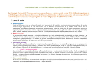 ESTRATEGIA NACIONAL 11 + 5 ACCIONES PARA SER MEJORES LECTORES Y ESCRITORES 



La Estrategia Nacional 11+5 Acciones para ser mejores lectores y escritores, ciclo escolar 2011-2012 está organizada en
actividades para desarrollar en el trascurso de 11 meses, distribuidas en 5 Líneas de acción, más un compendio de 5
Actividades permanentes en el aula y el registro de avance del proyecto de la biblioteca escolar.

    5 Líneas de acción

       Biblioteca escolar
       Desde la biblioteca se crea un ambiente favorable para la circulación de la palabra en diferentes direcciones, en busca de que los
       alumnos tengan experiencias de vida relacionadas con las diferentes manifestaciones de la palabra escrita. Desde ella se
       implementan actividades de fomento de lectura, como horas del cuento, rondas de libros, clubs de lectura, exposiciones, talleres de
       expresión, imprenta, marionetas, sesiones de poesía, de teatro, encuentros con autores… y la lista se abre a las diversas posibilidades
       que el director, el maestro bibliotecario y el Comité de Lectura y Biblioteca puedan emplear para la promoción de la lectura.
       Biblioteca de aula
       El docente frente a grupo desarrolla 5 Actividades permanentes en el aula que garantizan la circulación de los libros, el diálogo y la
       reflexión sobre las lecturas que realizan los alumnos; así como el seguimiento de dichas actividades. Al desarrollar las Actividades
       permanentes se pretende mostrar a los alumnos las diversas posibilidades del lenguaje escrito. Asimismo, el docente se compromete
       a conformar el Índice lector del grupo como parte del proyecto escolar.
       Vinculación curricular
       Las actividades sugeridas consideran las competencias, los campos formativos y los contenidos propuestos en los programas de
       estudio de educación preescolar, primaria y secundaria para ofrecer oportunidades de uso de los acervos de la biblioteca escolar y de
       aula enfocados al desarrollo de habilidades lectoras y escritoras en el marco de la Reforma Integral de Educación Básica.
                    Lectura y escritura en familia
       Las actividades van encaminadas a fortalecer la formación de lectores y escritores desde el ámbito familiar. Con la participación de
       los padres, madres y demás familiares como mediadores de la lectura, se pretende favorecer la creación de vínculos con el trabajo
       docente y enriquecer las oportunidades para que las alumnas y los alumnos dispongan de un ambiente favorable en el desarrollo de
       la cultura escrita en casa.
       Otros espacios para leer
       Se invita a que la comunidad escolar desarrolle actividades en condiciones distintas a las del aula, buscando que sean un reto o una
       experiencia novedosa para los alumnos, docentes y padres de familia.




                                                                                                                                              3 
 