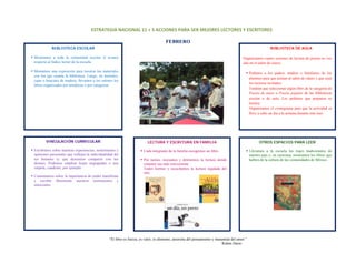 ESTRATEGIA NACIONAL 11 + 5 ACCIONES PARA SER MEJORES LECTORES Y ESCRITORES 

                                                                                         FEBRERO
               BIBLIOTECA ESCOLAR                                                                                                                              BIBLIOTECA DE AULA
 
    Mostramos a toda la comunidad escolar el avance                                                                                         Organizamos cuatro sesiones de lectura de poesía en voz
    respecto al Índice lector de la escuela.                                                                                                alta en el salón de clases:
 
    Montamos una exposición para mostrar los materiales                                                                                           Pedimos a los padres, madres o familiares de los
    con los que cuenta la biblioteca. Luego, en morrales,
                                                                                                                                                  alumnos para que asistan al salón de clases y que sean
    cajas o huacales de madera, llevamos a los salones los
                                                                                                                                                  los lectores invitados.
    libros organizados por temáticas o por categorías.
                                                                                                                                                  Tendrán que seleccionar algún libro de la categoría de
                                                                                                                                                  Poesía de autor o Poesía popular de las bibliotecas
                                                                                                                                                  escolar o de aula. Les pedimos que preparen su
                                                                                                                                                  lectura.
                                                                                                                                                  Organizamos el cronograma para que la actividad se
                                                                                                                                                  lleve a cabo un día a la semana durante este mes.
 
 
 
 
 
           VINCULACIÓN CURRICULAR                                            LECTURA Y ESCRITURA EN FAMILIA                                             OTROS ESPACIOS PARA LEER
 
    Escribimos sobre nuestras experiencias, sentimientos y                Cada integrante de la familia escogemos un libro.                       Llevamos a la escuela los trajes tradicionales de
    opiniones personales que reflejen la individualidad del                                                                                       nuestro país y, en caravana, mostramos los libros que
    ser humano (y que deseemos compartir con los                          Por turnos, iniciamos y detenemos la lectura donde                      hablen de la cultura de las comunidades de México.
    demás). Podemos emplear hojas engrapadas o una                        creamos sea más conveniente.
    carpeta, cuaderno, por ejemplo.                                       Todos leemos y escuchamos la lectura regalada del
                                                                          otro.
    Comentamos sobre la importancia de poder manifestar
    y escribir libremente nuestros sentimientos y
    emociones.
 
 
 
 
 
 
 
 
                                                                                                  
                                                    “El libro es fuerza, es valor, es alimento, antorcha del pensamiento y manantial del amor.”
                                                                                                                              Rubén Darío


 
 
