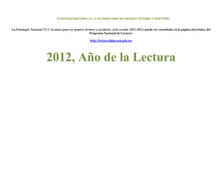 ESTRATEGIA NACIONAL 11 + 5 ACCIONES PARA SER MEJORES LECTORES Y ESCRITORES 
                                                                                
                                                                                
    La Estrategia Nacional 11+5 Acciones para ser mejores lectores y escritores, ciclo escolar 2011-2012, puede ser consultada en la página electrónica del
                                                              Programa Nacional de Lectura:

                                                               http://lectura.dgme.sep.gob.mx
 
 



                              2012, Año de la Lectura




 
 