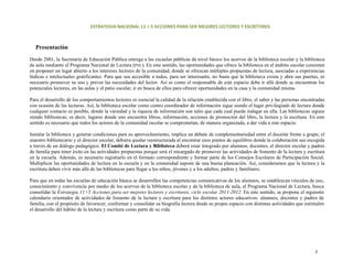 ESTRATEGIA NACIONAL 11 + 5 ACCIONES PARA SER MEJORES LECTORES Y ESCRITORES 



   Presentación

Desde 2001, la Secretaría de Educación Pública entrega a las escuelas públicas de nivel básico los acervos de la biblioteca escolar y la biblioteca
de aula mediante el Programa Nacional de Lectura (PNL). En este sentido, las oportunidades que ofrece la biblioteca en el ámbito escolar consisten
en proponer un lugar abierto a los intereses lectores de la comunidad, donde se ofrezcan múltiples propuestas de lectura, asociadas a experiencias
lúdicas e intelectuales gratificantes. Para que sea accesible a todos, para ser interesante, no basta que la biblioteca exista y abra sus puertas, es
necesario promover su uso y prever las necesidades del lector. Así es como el responsable de este espacio debe ir allá donde se encuentran los
potenciales lectores, en las aulas y el patio escolar, ir en busca de ellos para ofrecer oportunidades en la casa y la comunidad misma.

Para el desarrollo de los comportamientos lectores es esencial la calidad de la relación establecida con el libro, el saber y las personas encontradas
con ocasión de las lecturas. Así, la biblioteca escolar como centro coordinador de información sigue siendo el lugar privilegiado de lectura donde
cualquier contacto es posible, donde la variedad y la riqueza de información son tales que cada cual puede indagar en ella. Las bibliotecas siguen
siendo bibliotecas; es decir, lugares donde uno encuentra libros, información, acciones de promoción del libro, la lectura y la escritura. En este
sentido es necesario que todos los actores de la comunidad escolar se comprometan, de manera organizada, a dar vida a este espacio.

Instalar la biblioteca y generar condiciones para su aprovechamiento, implica un debate de complementariedad entre el docente frente a grupo, el
maestro bibliotecario y el director escolar, debiera quedar reestructurada al encontrar esos puntos de equilibrio donde la colaboración sea escogida
a través de un diálogo pedagógico. El Comité de Lectura y Biblioteca deberá estar integrado por alumnos, docentes, el director escolar y padres
de familia para tener éxito en las actividades propuestas porque será el encargado de promover las actividades de fomento de la lectura y escritura
en la escuela. Además, es necesario registrarlo en el formato correspondiente y formar parte de los Consejos Escolares de Participación Social.
Multiplicar las oportunidades de lectura en la escuela y en la comunidad supone de una buena planeación. Así, consideramos que la lectura y la
escritura deben vivir más allá de las bibliotecas para llegar a los niños, jóvenes y a los adultos, padres y familiares.

Para que en todas las escuelas de educación básica se desarrollen las competencias comunicativas de los alumnos, se establezcan vínculos de uso,
conocimiento y convivencia por medio de los acervos de la biblioteca escolar y de la biblioteca de aula, el Programa Nacional de Lectura, busca
consolidar la Estrategia 11+5 Acciones para ser mejores lectores y escritores, ciclo escolar 2011-2012. En este sentido, se propone el siguiente
calendario orientador de actividades de fomento de la lectura y escritura para los distintos actores educativos: alumnos, docentes y padres de
familia, con el propósito de favorecer, conformar y consolidar su biografía lectora desde su propio espacio con distintas actividades que estimulen
el desarrollo del hábito de la lectura y escritura como parte de su vida.




                                                                                                                                                 2 
 