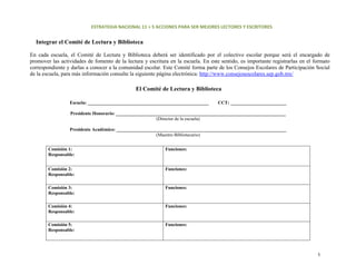ESTRATEGIA NACIONAL 11 + 5 ACCIONES PARA SER MEJORES LECTORES Y ESCRITORES 


  Integrar el Comité de Lectura y Biblioteca

En cada escuela, el Comité de Lectura y Biblioteca deberá ser identificado por el colectivo escolar porque será el encargado de
promover las actividades de fomento de la lectura y escritura en la escuela. En este sentido, es importante registrarlas en el formato
correspondiente y darlas a conocer a la comunidad escolar. Este Comité forma parte de los Consejos Escolares de Participación Social
de la escuela, para más información consulte la siguiente página electrónica: http://www.consejosescolares.sep.gob.mx/

                                               El Comité de Lectura y Biblioteca

                 Escuela: ____________________________________________________      CCT: ________________________

                  Presidente Honorario: _________________________________________________________________________
                                                         (Director de la escuela)

                 Presidente Académico: _________________________________________________________________________
                                                        (Maestro Bibliotecario)


        Comisión 1:                                         Funciones:
        Responsable:


        Comisión 2:                                         Funciones:
        Responsable:

        Comisión 3:                                         Funciones:
        Responsable:

        Comisión 4:                                         Funciones:
        Responsable:

        Comisión 5:                                         Funciones:
        Responsable:




                                                                                                                                5 
 
