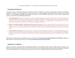 ESTRATEGIA NACIONAL 11 + 5 ACCIONES PARA SER MEJORES LECTORES Y ESCRITORES 


  Participación del Director
El director escolar es el Presidente Honorario del Comité de Lectura y Biblioteca, su presencia y participación establecerá una diferencia,
cuantitativa y cualitativa, en la participación del colectivo escolar, pues es el líder pedagógico responsable de llevar a buen puerto el Proyecto
Escolar. Así, las actividades desarrolladas desde la biblioteca escolar y de aula son parte de este proyecto. En este contexto, el director de la
escuela y el Comité de Lectura y Biblioteca desarrollan:

  • Catálogo Pedagógico. Consiste en el registro de los libros y materiales pedagógicos que apoyan los proyectos que se proponen para cada
    tema, contenido o campo formativo del plan de estudios por parte de los docentes. El propósito es que el colectivo escolar cuenten con la
    información necesaria para enriquecer su planeación. El Catálogo Pedagógico es complementario a la información de las Guías
    articuladoras de educación primaria y se debe actualizar a la llegada de cada acervo.

  •   Índice de circulación de libros e Índice lector de la escuela. Mensualmente se da a conocer el Índice de circulación de libros de la
      biblioteca, el cual corresponde al número de libros prestados en la biblioteca escolar entre el número de alumnos de la escuela. Así como
      el Índice lector de la escuela, que corresponde a la sumatoria del índice lector de los grupos dividido entre el número de grupos de la
      escuela.

  •   Red de bibliotecas escolares. En cada zona escolar se integra una Red de bibliotecas escolares y de maestros bibliotecarios, con el
      propósito de intercambiar experiencias, durante todo el ciclo escolar, sobre la formación de lectores y el uso pedagógico de la biblioteca.
      En el mes de junio de 2012 se promoverá la realización del encuentro de bibliotecas escolares en la zona escolar para mostrar el trabajo
      realizado. 


Para integrar el Comité de Lectura y Biblioteca consulte el Manual de las 6eis acciones para el fortalecimiento de la biblioteca escolar en la
página electrónica del Programa Nacional de Lectura: http://lectura.dgme.sep.gob.mx/fya_rdo_00.php



  Seguimiento y Evaluación

Para llevar un registro y seguimiento de las actividades desarrolladas y con la finalidad de poder evaluar el trabajo realizado, se propone el uso
del Formato de Autoseguimiento del Proyecto de la Biblioteca, el cual tiene como propósito que el colectivo docente dé seguimiento permanente
al proceso de instalación y uso de la biblioteca escolar y de aula. Por tal motivo, se sugiere emplearlo durante todo el ciclo escolar.



                                                                                                                                             6 
 