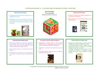 ESTRATEGIA NACIONAL 11 + 5 ACCIONES PARA SER MEJORES LECTORES Y ESCRITORES 

                                                                                       SEPTIEMBRE
               BIBLIOTECA ESCOLAR                                                                                                                         BIBLIOTECA DE AULA
                                                                                     25 de septiembre
    Consultamos el Manual del Maestro Bibliotecario en                          Día de los Libros del Rincón                                   Tomamos los libros de las distintas categorías de la
    la Página de la Lectura.                                                                                                                   colección Libros del Rincón.
                                                                                                   
    Organizamos una Feria de Fomento de la Lectura y                                                                                           Seleccionamos los cinco títulos para leerlos a lo largo
                                                                                                                                               del ciclo escolar.
    la Escritura con los acervos de la Biblioteca Escolar
 
    para festejar el 25 aniversario de la colección Libros
    del Rincón.
 
 
 
 
 
 
 
 
 
 
           VINCULACIÓN CURRICULAR                                           LECTURA Y ESCRITURA EN FAMILIA                                           OTROS ESPACIOS PARA LEER
 
    Buscamos en la biblioteca y leemos libros que hablen                 Preguntamos a nuestros padres u otras personas                        Invitamos a los alumnos para que escojan un libro de
    de las ballenas. En el salón de clases, pegamos la                   mayores sobre la existencia de libros en su casa y                    la Biblioteca Escolar o de la Biblioteca de Aula.
    silueta de una ballena, en ella escribimos lo que                    sobre las historias que platicaban sus familiares.                    Se seleccionan algunas frases o pasajes que nos
    conocemos sobre estos animales marinos.                                                                                                    gusten de esos libros y en el descanso, con el equipo
                                                                         Mostramos y platicamos sobre algún libro que nos                      de sonido de la escuela, las leemos.
    Leemos algunos pasajes de la novela Moby Dick de                     guste.                                                                Recordamos mencionar los datos del autor, el título,
    Melville.                                                                                                                                  la editorial, la colección y la categoría a la que
                                                                         Solicitamos libros de tradición oral en la biblioteca                 pertenece el libro por si algún compañero se interesa
    Acordamos con los profesores de otras asignaturas                    escolar para llevarlos a casa.                                        en leerlo.
    que vinculen el tema en su plan de trabajo de este
    mes.
 
 
 
 
 
 
                                                   “En algún lugar de un libro hay una frase esperándonos para darle un sentido a la existencia.”
                                                                                                             Miguel de Cervantes Saavedra



 
 