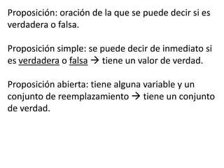 Proposición: oración de la que se puede decir si es verdadera o falsa.Proposición simple: se puede decir de inmediato si es verdadera o falsa tiene un valor de verdad.Proposición abierta: tiene alguna variable y un conjunto de reemplazamiento  tiene un conjunto de verdad.