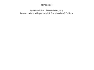 Tomado de: Matemáticas I, Libro de Texto, SEP, Autores: Mario Villegas Urquidi, Francisco René Zubieta.