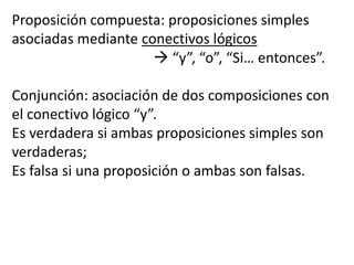 Proposición compuesta: proposiciones simples asociadas mediante conectivos lógicos				 “y”, “o”, “Si… entonces”.Conjunción: asociación de dos composiciones con el conectivo lógico “y”.Es verdadera si ambas proposiciones simples son verdaderas; Es falsa si una proposición o ambas son falsas.