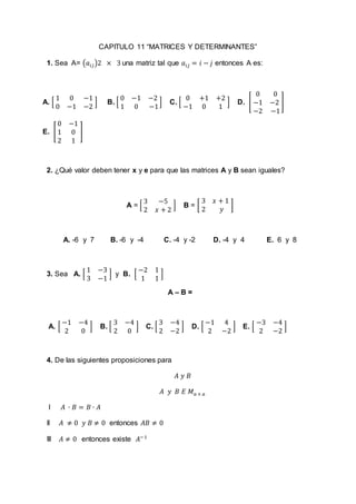 CAPITULO 11 “MATRICES Y DETERMINANTES”
1. Sea A= (𝑎𝑖𝑗)2 × 3 una matriz tal que 𝑎𝑖𝑗 = 𝑖 − 𝑗 entonces A es:
A. [
1 0 −1
0 −1 −2
] B. [
0 −1 −2
1 0 −1
] C. [
0 +1 +2
−1 0 1
] D. [
0 0
−1 −2
−2 −1
]
E. [
0 −1
1 0
2 1
]
2. ¿Qué valor deben tener x y e para que las matrices A y B sean iguales?
A = [
3 −5
2 𝑥 + 2
] B = [
3 𝑥 + 1
2 𝑦
]
A. -6 y 7 B. -6 y -4 C. -4 y -2 D. -4 y 4 E. 6 y 8
3. Sea A. [
1 −3
3 −1
] y B. [
−2 1
1 1
]
A – B =
A. [
−1 −4
2 0
] B. [
3 −4
2 0
] C. [
3 −4
2 −2
] D. [
−1 4
2 −2
] E. [
−3 −4
2 −2
]
4. De las siguientes proposiciones para
𝐴 𝑦 𝐵
𝐴 𝑦 𝐵 𝐸 𝑀 𝑎 × 𝑎
I 𝐴 ∙ 𝐵 = 𝐵 ∙ 𝐴
II 𝐴 ≠ 0 𝑦 𝐵 ≠ 0 entonces 𝐴𝐵 ≠ 0
III 𝐴 ≠ 0 entonces existe 𝐴−1
 