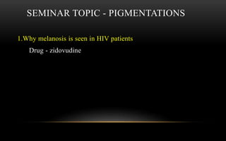 SEMINAR TOPIC - PIGMENTATIONS
1.Why melanosis is seen in HIV patients
Drug - zidovudine
 