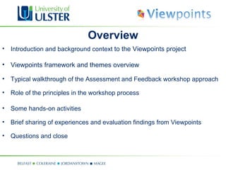 Overview
• Introduction and background context to the Viewpoints project

• Viewpoints framework and themes overview

• Typical walkthrough of the Assessment and Feedback workshop approach

• Role of the principles in the workshop process

• Some hands-on activities

• Brief sharing of experiences and evaluation findings from Viewpoints

• Questions and close
 
