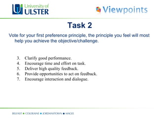 Task 2
Vote for your first preference principle, the principle you feel will most
  help you achieve the objective/challenge.


    3.   Clarify good performance.
    4.   Encourage time and effort on task.
    5.   Deliver high quality feedback.
    6.   Provide opportunities to act on feedback.
    7.   Encourage interaction and dialogue.
 