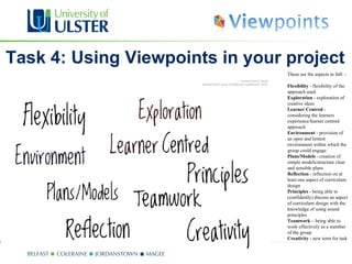 Task 4: Using Viewpoints in your project
                                 These are the aspects in full: -

                                 Flexibility - flexibility of the
                                 approach used
                                 Exploration - exploration of
                                 creative ideas
                                 Learner Centred -
                                 considering the learners
                                 experience/learner centred
                                 approach
                                 Environment - provision of
                                 an open and honest
                                 environment within which the
                                 group could engage
                                 Plans/Models - creation of
                                 simple models/structure clear
                                 and sensible plans
                                 Reflection - reflection on at
                                 least one aspect of curriculum
                                 design
                                 Principles - being able to
                                 (confidently) discuss an aspect
                                 of curriculum design with the
                                 knowledge of using sound
                                 principles
                                 Teamwork – being able to
                                 work effectively as a member
                                 of the group
                                 Creativity - new term for task
 
