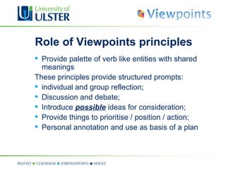 Role of Viewpoints principles
 Provide palette of verb like entities with shared
  meanings
These principles provide structured prompts:
 individual and group reflection;
 Discussion and debate;
 Introduce possible ideas for consideration;
 Provide things to prioritise / position / action;
 Personal annotation and use as basis of a plan
 