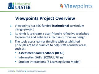 Viewpoints Project Overview
1. Viewpoints is a JISC-funded institutional curriculum
   design project.
2. Its remit is to create a user-friendly reflective workshop
   to promote and enhance effective curriculum design.
3. The tools use a learner timeline with established
   principles of best practice to help staff consider areas
   such as:
   • Assessment and Feedback (REAP)
   • Information Skills (SCONUL Pillars)
   • Student Interactions (8 Learning Event Model)
 