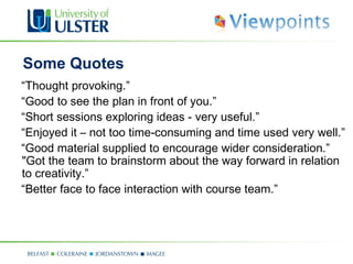 Some Quotes
“Thought provoking.”
“Good to see the plan in front of you.”
“Short sessions exploring ideas - very useful.”
“Enjoyed it – not too time-consuming and time used very well.”
“Good material supplied to encourage wider consideration.”
"Got the team to brainstorm about the way forward in relation
to creativity.”
“Better face to face interaction with course team.”
 