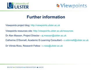 Further information
Viewpoints project blog: http://viewpoints.ulster.ac.uk

Viewpoints resources site: http://viewpoints.ulster.ac.uk/resources
Dr Alan Masson, Project Director - aj.masson@ulster.ac.uk
Catherine O’Donnell, Academic E-Learning Consultant - c.odonnell@ulster.ac.uk

Dr Vilinda Ross, Research Fellow - v.ross@ulster.ac.uk
 