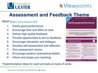 Assessment and Feedback Theme
REAP (http://www.reap.ac.uk/)
    1.    Clarify good performance.
    2.    Encourage time and effort on task.
    3.    Deliver high quality feedback.
    4.    Provide opportunities to act on feedback.
    5.    Encourage interaction and dialogue.
    6.    Develop self-assessment and reflection.
    7.    Give assessment choice.
    8.    Encourage positive motivational beliefs.
    9.    Inform and shape your teaching.

*Implementation ideas for each principle on back of cards.
 
