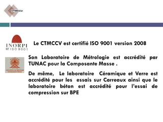 Le CTMCCV est certifié ISO 9001 version 2008
Son Laboratoire de Métrologie est accrédité par
TUNAC pour la Composante Masse .
De même, Le laboratoire Céramique et Verre est
accrédité pour les essais sur Carreaux ainsi que le
laboratoire béton est accrédité pour l’essai de
compression sur BPE
 