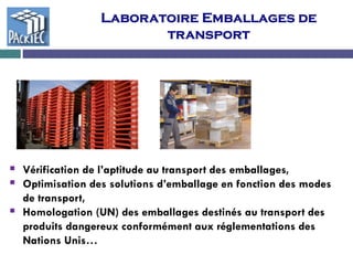 Laboratoire Emballages de
transport
 Vérification de l’aptitude au transport des emballages,
 Optimisation des solutions d’emballage en fonction des modes
de transport,
 Homologation (UN) des emballages destinés au transport des
produits dangereux conformément aux réglementations des
Nations Unis…
 