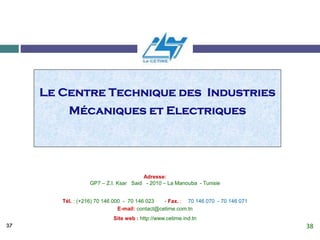 37
Le Centre Technique des Industries
Mécaniques et Electriques
Adresse:
GP7 – Z.I. Ksar Said - 2010 – La Manouba - Tunisie
Tél. : (+216) 70 146 000 - 70 146 023 - Fax. : 70 146 070 - 70 146 071
E-mail: contact@cetime.com.tn
Site web : http://www.cetime.ind.tn
38
 