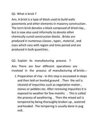 Q1. What is brick ?
Ans. A brick is a type of block used to build walls
pavements and other elements in masonry construction .
The term brick denotes a block composed of dried clay ,
but is now also used informally to denote other
chemically cured construction blocks . Bricks are
produced in numerous classes , types , material , and
sizes which vary with region and time period and are
produced in bulk quantities .
Q2. Explain its manufacturing process ?
Ans. There are four different operations are
involved in the process of manufacturing of bricks :-
1.Preparation of clay - In this step is excavated in steps
and then laid on leveled ground . Then the soil is
cleaned of impurities such as vegetation matter ,
stones or pebbles etc. After removing impurities it is
exposed to weather for few months . This is called
the process of weathering . Then the mixed soil is
tempered by being thoroughly broken up , watered
and keaded . The tempering is usually done in pug
mill.
 