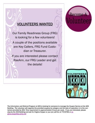 VOLUNTEERS WANTED

      Our Family Readiness Group (FRG)
       is looking for a few volunteers!
       A couple of the positions available
        are Key Callers, FRG Fund Custo-
               dian or Treasurer.
      If you are interested please contact
        RaeAnn, our FRG Leader and get
                    the details!




The Information and Referral Program at ACS is looking for someone to manage the Coupon Service at the ACS
Building. The volunteer will organize the provided coupons by category and the date of expiration in to the con-
tainers provided by ACS. Time requirement is approximately 2 hours per week. If you are interested, please
stop by the ACS Building and ask for Virginia Cooper or you can call her at 772-6766 or vir-
ginia.cooper@us.army.mil
 