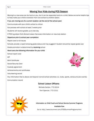 Page 6                                              FRSA FLASH



                               Moving Your Kids during PCS Season
Moving to a new area can be hard on you, but it can be especially hard on a child. Below are some helpful tips
to help make your child’s transition from one school to another easier;
If you are moving out of a current location: (at the end of the school year)
Communicate with your child’s school is critical.
Out-process with school at least 2 weeks prior
Students will receive grades up to last day
If PCS’ing obtain SLS (School Liaison Services) information on new duty station
Departure prior to school year completion:
Report card is not issues
Schools provide a report showing grade status and may suggest if student should be repeat grade over
Grade promotion is determined by receiving school
Hand carry the following information for your child:
School report card
IEP
Birth Certificate
Social Security Card
Custody agreement
Achievements and certificates
Volunteering record
Any information that is above and beyond normal school activities (i.e. clubs, sports, extracurricular events)
Immunization record

                                           School Liaison Officers:
                                           Michele Carlton, 772-3214
                                              Terri Spencer, 772-1311




                                        Information on Child Youth and School Service Summer Programs
                                                                 Available Now
                                         Go to: http://www.drummwr.com/CYSSSummerPrograms.html
 