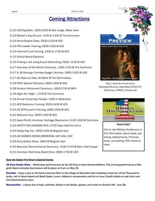 Page 8                                                  FRSA FLASH



                                        Coming Attractions

   5/12 USO Big Bash, 1900-2300 @ Elks Lodge, Water town
   5/13 Mother’s Day Brunch, 1100 & 1330 @ The Commons
   5/14 Home-Buyers Class, 0930-1130 @ ACS
   5/14 FRG Leader Training, 0900-1300 @ ACS
   5/14 Informal Fund Training, 1400 & 1700 @ ACS
   5/15 School Board Elections
   5/16 Finding a Job using Social Networking, 0930- 1130 @ ACS
   5/17 Volunteer of the Month Ceremony, 1030-1130 @ The Commons
   5/17 & 18 Stronger Families Oxygen Seminar, 0900-1500 @ USO
   5/17-20 Case Lot Sale, All Week @ The Commissary
   5/18 FDNY Special Olympics, 0900-1400 @ ACS                                               http://www.drummwr.com/
                                                                                       ClassesandEvents_files/May%202012%
   5/18 Division Retirement Ceremony, 1600-1700 @ MPA
                                                                                           20Preview_FMWR_Preview.pdf
   5/18 Right Arm Night , 1700 @ The Commons
   5/19 Armed Forces Day Parade, 1000 in Watertown
   5/21 ACS Resilience Training, 0930-1430 @ ACS
   5/22-23 AFTB Level II Training, 0900-1600 @ ACS
   5/22 Welcome Tour, 0930-1400 @ ACS
   5/23 Asian-Pacific American Heritage Observance 1130-1300 @ Commons
   5/24 SAFETY DAY/DIVISION RUN, 0700 Hays Hall/Fort Drum                                               Need Help?

   5/24 Safety Day Fair, 0900-1500 @ Magrath Gym                                           Call or visit Military OneSource to
                                                                                           find information about taxes, par-
   5/25-28 DIVISION DONSA/MEMORIAL DAY HOLI- DAY                                           enting, deployments, finances,
   5/29 Army Soldier Show, 1800 @ Magrath Gym                                              taxes, counseling, PCS moves &
                                                                                           more
   5/30 Mountain Remembrance Ceremony, 1630-1700 @ Main Post Chapel
   5/31 American Red Cross Blood Drive, 0900-1700 @ USO

Save the Dates! Fort Drum’s Special Events:
US Army Soldier Show – World-class performances by the US Army’s most talented Soldiers. This evening performance at Ma-
grath Sports Complex Gymnasium will be given at 6 pm on May 29.
Riverfest – Enjoy a day on the Saint Lawrence River in the village of Alexandria Bay including a boat tour of the Thousand Is-
lands, visit to Heart Island and Boldt Castle, Lunch, children’s amusements and fun on June 21with tickets on sale from your
Unit Representative soon.
Mountainfest – A great day of food, activities, Salute to the Nation, games, and music on Division Hill, June 28.
 