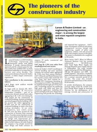 COVER STORY: TOP CONSTRUCTION COMPANIES

The pioneers of the
construction industry
Larsen & Toubro Limited - an
engineering and construction
major - is among the largest
and most reputed companies
in India.

L

arsen & Toubro is a USD 9.8 billion
technology, engineering and
construction group, with global
operations. A strong, customer-focused
approach and the constant quest for topclass quality have enabled L&T to attain
and sustain leadership in its major lines of
business over seven decades. The
construction division of Larsen & Toubro
Limited - is India's largest construction
organisation.
Their contribution in the construction
industry
L&T bags new orders worth
Rs 1,181crore
To begin with on January 06, 2011,
( L & T ) B u i l d i n g s & Fa c t o r i e s
Independent Company - part of its
construction division secured new orders
aggregating to Rs 1,181 crore during the
third quarter for the construction of
residential buildings, factories including a
specialized support facility building. L&T
has secured new orders aggregating to
Rs`558 crore for the construction of
residential buildings in major cities from
leading developers. In yet other
development, new orders worth
Rs 298 crore has been secured for the
construction of factories from esteemed
clients. A turnkey project has been secured
from a major client worth Rs 325 crore for
the design and construction of a
specialised support building facility. These
orders further enhance the order book of
the company it has already secured for
major design and build contracts in
022

airports, IT parks, commercial and
residential space.
L&T bags Rs 1,164 crore orders from
metallurgical and water sectors.
Larsen & Toubro's (L&T) metallurgical,
material handling and water operating
company has secured orders aggregating
Rs 1,164 crore from various customers.
L&T's Minerals and Metals Business Unit
has secured a major order worth Rs 523
crore from Tata Steel Limited for a
60,0000 TPY Continuous Annealing &
Processing Line (CAPL). This project will
be implemented through a JV of Tata Steel
and a technology partner for producing
high grade cold rolled steel sheet for
automotive application, including skin
panels and high tensile steel. Nippon Steel
Engineering will provide the technology

» May - June 2011 » Construction And Architecture Magazine

and imported line equipment. L&T's
scope encompasses technical and project
management services, design and
engineering, supply of plant and
equipment, utilities, civil and structural
works and complete erection of the plant.
The project is scheduled to be completed
in 30 months.
Water Sector: L&T's Water & Effluent
Treatment Business Unit has secured
orders worth
Rs 530.84 crore
from Tamil Nadu Water Supply and
Drainage Board for water supply schemes
in Hogenakkal. The scope includes
supply and laying of 83 km MS pipelines,
948 km DI pipelines and 3488 km
HDPE pipelines. The project, funded by
Japan International Cooperation Agency,
has a contract execution period of 24
months. The scope also includes
operation and maintenance of the scheme
for 60 months.
In another development, the company
received orders worth Rs 110.60 crore
from Punjab Water Supply & Sewerage
Division for the development of a
sewerage network and construction of

 