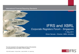 International Financial Reporting Standards




                                                                                  IFRS and XBRL
                                                                     Corporate Registers Forum - Singapore
                                                                                                               11 May 2011
                                                                                 Olivier Servais – Director, XBRL Activities




The views expressed in this presentation are those of the presenter,
not necessarily those of the IASB or IFRS Foundation.


© 2010 IFRS Foundation. 30 Cannon Street | London EC4M 6XH | UK. www.ifrs.org
 