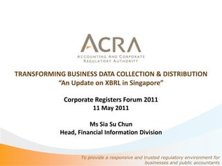 TRANSFORMING BUSINESS DATA COLLECTION & DISTRIBUTION
          “An Update on XBRL in Singapore”

             Corporate Registers Forum 2011
                      11 May 2011

                      Ms Sia Su Chun
            Head, Financial Information Division


                   To provide a responsive and trusted regulatory environment for
                                                businesses and public accountants
 