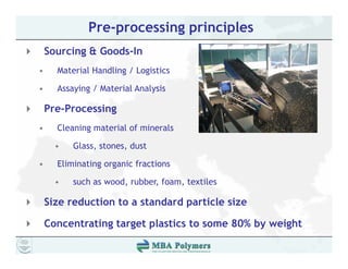 Pre-processing principles
    Sourcing & Goods In
               Goods-In
•     Material Handling / Logistics

•     Assaying / Material Analysis

    Pre-Processing
•     Cleaning material of minerals

      •   Glass, stones, dust

•     Eliminating organic fractions

      •   such as wood, rubber, foam, textiles
                      ,       ,     ,

    Size reduction to a standard particle size

    Concentrating target plastics to some 80% by weight
                          l                   b      h
 