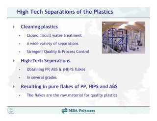 High Tech Separations of the Plastics

    Cleaning plastics
•     Closed circuit water treatment

•     A wide variety of separations

•     Stringent Quality & Process Control

    High-Tech Seperations
•     Obtaining PP,
      Obt i i PP ABS & (HI)PS flakes
                              fl k

•     In several grades

    Resulting in pure flakes of PP, HIPS and ABS
•     The flakes are the raw material for quality plastics
 