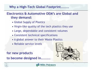 Why a High-Tech Global Footprint.......

Electronics & Automotive OEM’s are Global and
   they demand:
   • Global Supply of Plastics
   • Virgin-like quality of the tech plastics they use
   • Large dependable and consistent volumes
     Large,
   • Consistent technical specifications
   • A global answer to their Waste Plastics
   • Reliable service levels


for new products
to become designed in
                   in........
 