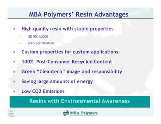 MBA Polymers’ Resin Advantages

    High quality resin with stable properties
•     ISO 9001:2000

•     RoHS certification

    Custom properties for custom applications
           p p                    pp

    100% Post-Consumer Recycled Content

    Green “Cl
    G     “Cleantech” image and responsibility
                   h” i       d        ibili

    Saving large amounts of energy

    Low CO2 Emissions

       Resins with Environmental Awareness
 