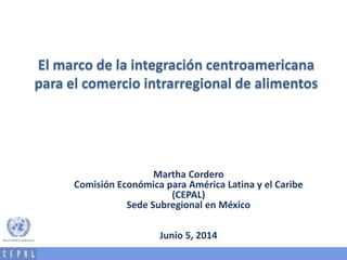 El marco de la integración centroamericana
para el comercio intrarregional de alimentos
Martha Cordero
Comisión Económica para América Latina y el Caribe
(CEPAL)
Sede Subregional en México
Junio 5, 2014
 