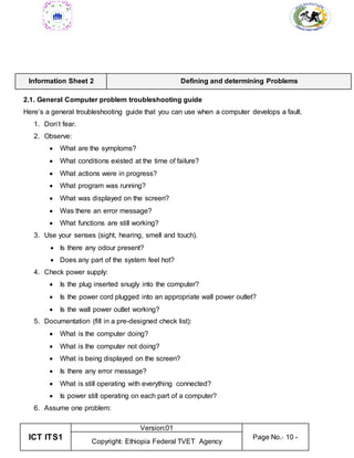 ICT ITS1
Version:01
Page No.- 10 -
Copyright: Ethiopia Federal TVET Agency
Information Sheet 2 Defining and determining Problems
2.1. General Computer problem troubleshooting guide
Here’s a general troubleshooting guide that you can use when a computer develops a fault.
1. Don’t fear.
2. Observe:
 What are the symptoms?
 What conditions existed at the time of failure?
 What actions were in progress?
 What program was running?
 What was displayed on the screen?
 Was there an error message?
 What functions are still working?
3. Use your senses (sight, hearing, smell and touch).
 Is there any odour present?
 Does any part of the system feel hot?
4. Check power supply:
 Is the plug inserted snugly into the computer?
 Is the power cord plugged into an appropriate wall power outlet?
 Is the wall power outlet working?
5. Documentation (fill in a pre-designed check list):
 What is the computer doing?
 What is the computer not doing?
 What is being displayed on the screen?
 Is there any error message?
 What is still operating with everything connected?
 Is power still operating on each part of a computer?
6. Assume one problem:
 