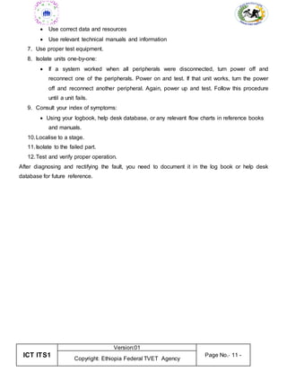 ICT ITS1
Version:01
Page No.- 11 -
Copyright: Ethiopia Federal TVET Agency
 Use correct data and resources
 Use relevant technical manuals and information
7. Use proper test equipment.
8. Isolate units one-by-one:
 If a system worked when all peripherals were disconnected, turn power off and
reconnect one of the peripherals. Power on and test. If that unit works, turn the power
off and reconnect another peripheral. Again, power up and test. Follow this procedure
until a unit fails.
9. Consult your index of symptoms:
 Using your logbook, help desk database, or any relevant flow charts in reference books
and manuals.
10.Localise to a stage.
11.Isolate to the failed part.
12.Test and verify proper operation.
After diagnosing and rectifying the fault, you need to document it in the log book or help desk
database for future reference.
 